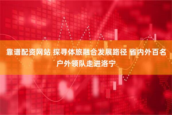 靠谱配资网站 探寻体旅融合发展路径 省内外百名户外领队走进洛宁