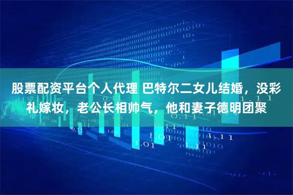 股票配资平台个人代理 巴特尔二女儿结婚，没彩礼嫁妆，老公长相帅气，他和妻子德明团聚