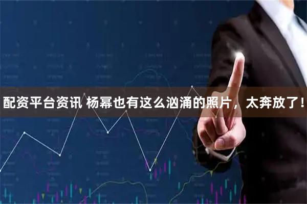 配资平台资讯 杨幂也有这么汹涌的照片，太奔放了！