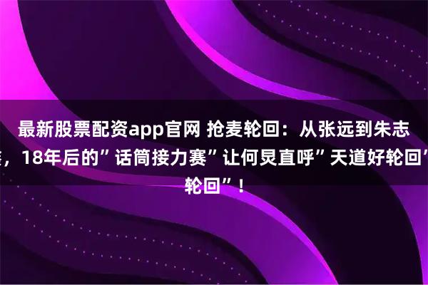 最新股票配资app官网 抢麦轮回：从张远到朱志鑫，18年后的”话筒接力赛”让何炅直呼”天道好轮回”！