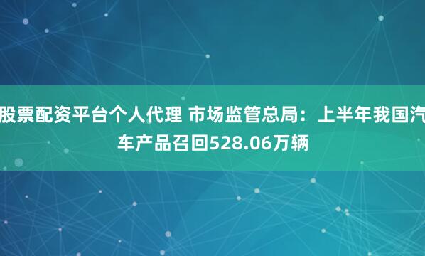 股票配资平台个人代理 市场监管总局：上半年我国汽车产品召回528.06万辆