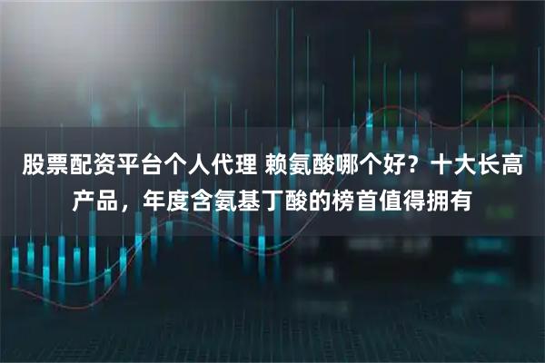股票配资平台个人代理 赖氨酸哪个好？十大长高产品，年度含氨基丁酸的榜首值得拥有