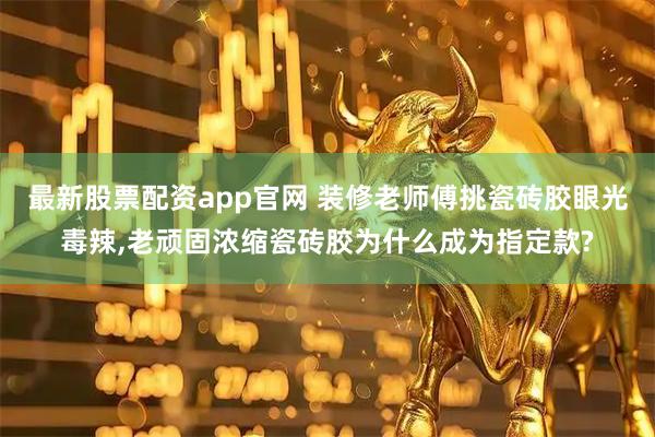 最新股票配资app官网 装修老师傅挑瓷砖胶眼光毒辣,老顽固浓缩瓷砖胶为什么成为指定款?