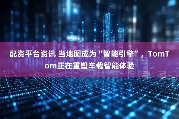 配资平台资讯 当地图成为“智能引擎”，TomTom正在重塑车载智能体验