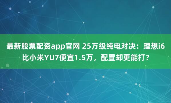 最新股票配资app官网 25万级纯电对决：理想i6比小米YU7便宜1.5万，配置却更能打？