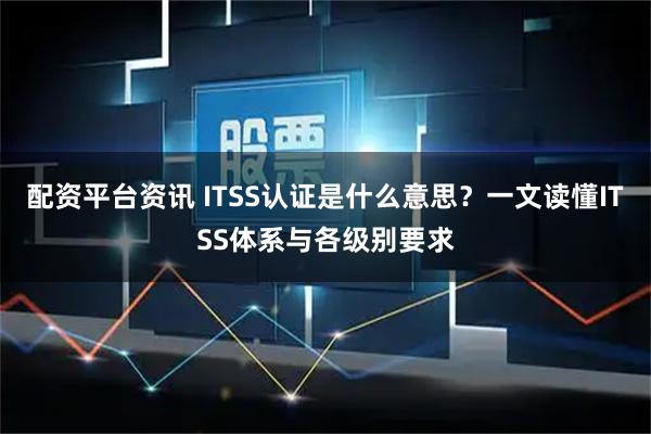 配资平台资讯 ITSS认证是什么意思？一文读懂ITSS体系与各级别要求