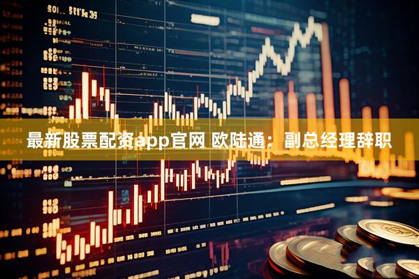最新股票配资app官网 欧陆通：副总经理辞职