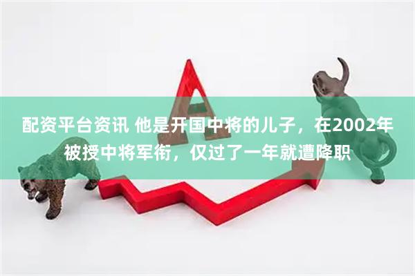 配资平台资讯 他是开国中将的儿子，在2002年被授中将军衔，仅过了一年就遭降职
