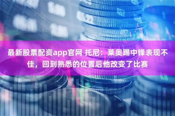 最新股票配资app官网 托尼：莱奥踢中锋表现不佳，回到熟悉的位置后他改变了比赛
