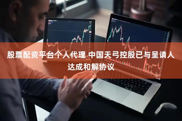 股票配资平台个人代理 中国天弓控股已与呈请人达成和解协议
