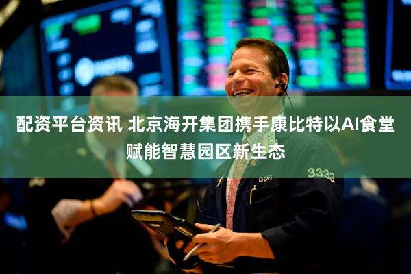 配资平台资讯 北京海开集团携手康比特以AI食堂赋能智慧园区新生态