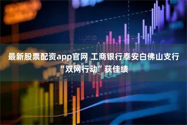 最新股票配资app官网 工商银行泰安白佛山支行“双网行动”获佳绩
