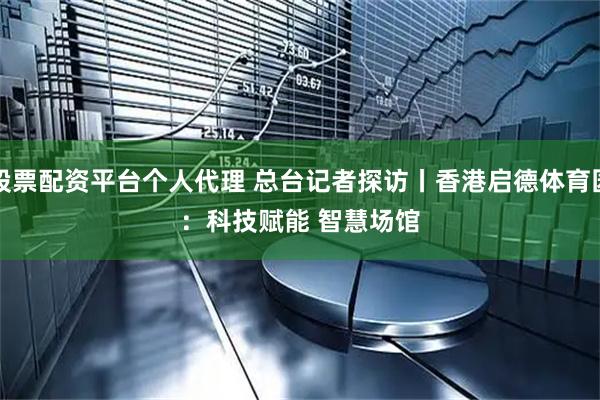 股票配资平台个人代理 总台记者探访丨香港启德体育园：科技赋能 智慧场馆