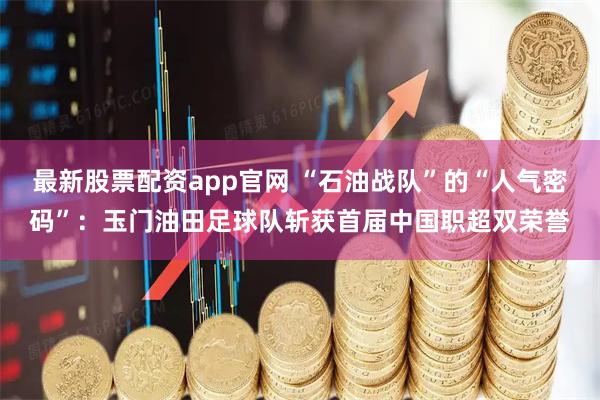 最新股票配资app官网 “石油战队”的“人气密码”：玉门油田足球队斩获首届中国职超双荣誉