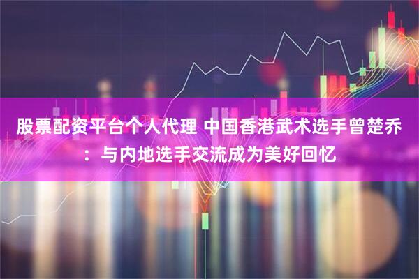 股票配资平台个人代理 中国香港武术选手曾楚乔：与内地选手交流成为美好回忆