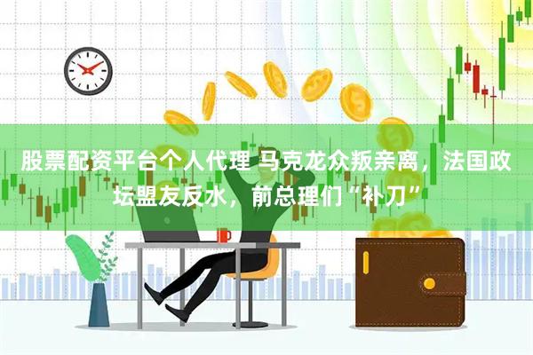 股票配资平台个人代理 马克龙众叛亲离，法国政坛盟友反水，前总理们“补刀”