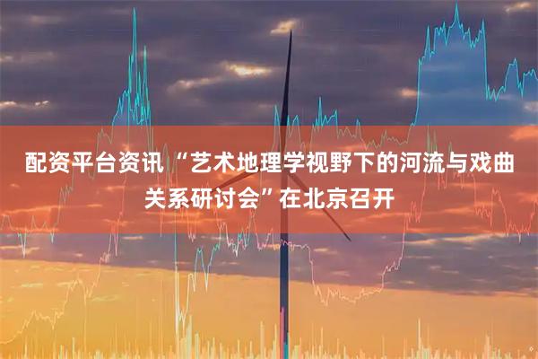 配资平台资讯 “艺术地理学视野下的河流与戏曲关系研讨会”在北京召开
