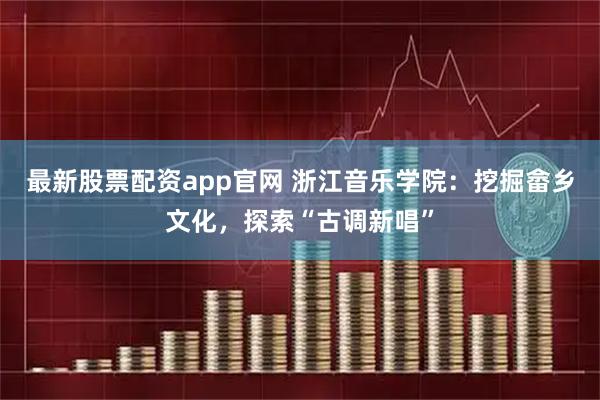 最新股票配资app官网 浙江音乐学院：挖掘畲乡文化，探索“古调新唱”