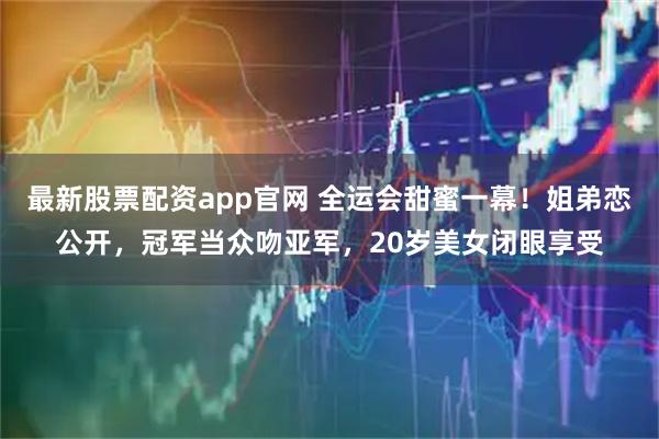 最新股票配资app官网 全运会甜蜜一幕！姐弟恋公开，冠军当众吻亚军，20岁美女闭眼享受