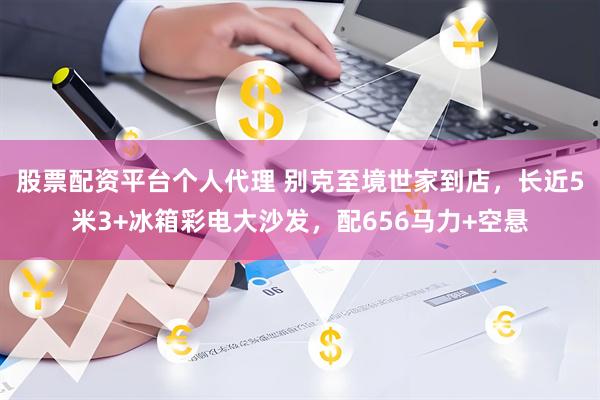 股票配资平台个人代理 别克至境世家到店，长近5米3+冰箱彩电大沙发，配656马力+空悬
