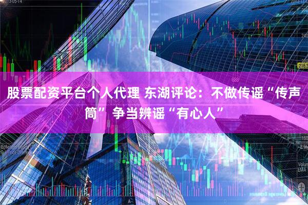 股票配资平台个人代理 东湖评论：不做传谣“传声筒” 争当辨谣“有心人”