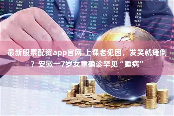 最新股票配资app官网 上课老犯困，发笑就瘫倒？安徽一7岁女童确诊罕见“睡病”