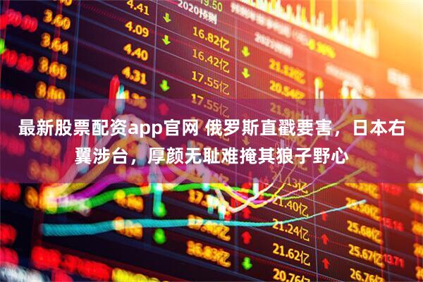 最新股票配资app官网 俄罗斯直戳要害，日本右翼涉台，厚颜无耻难掩其狼子野心