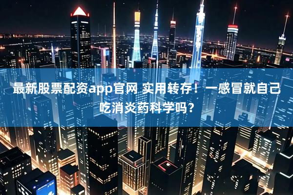 最新股票配资app官网 实用转存！一感冒就自己吃消炎药科学吗？