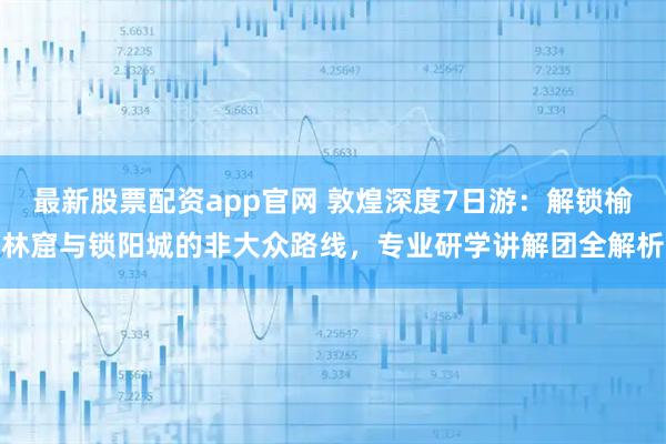 最新股票配资app官网 敦煌深度7日游：解锁榆林窟与锁阳城的非大众路线，专业研学讲解团全解析