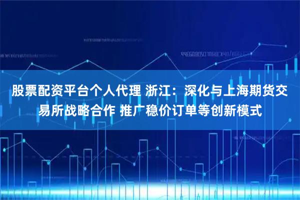 股票配资平台个人代理 浙江：深化与上海期货交易所战略合作 推广稳价订单等创新模式