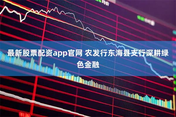 最新股票配资app官网 农发行东海县支行深耕绿色金融