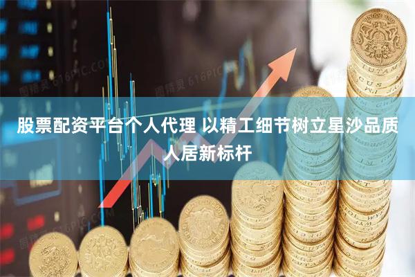 股票配资平台个人代理 以精工细节树立星沙品质人居新标杆