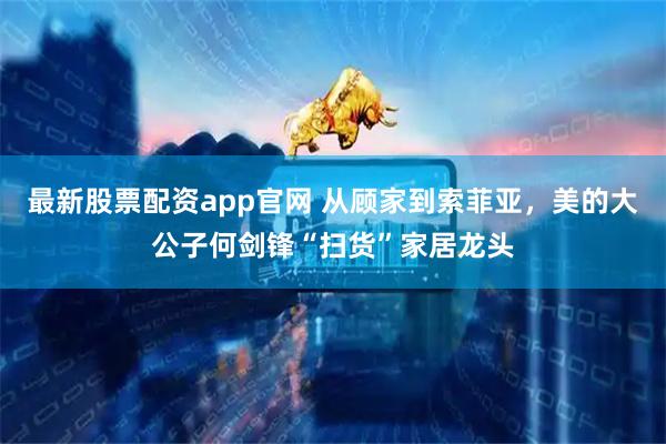 最新股票配资app官网 从顾家到索菲亚，美的大公子何剑锋“扫货”家居龙头