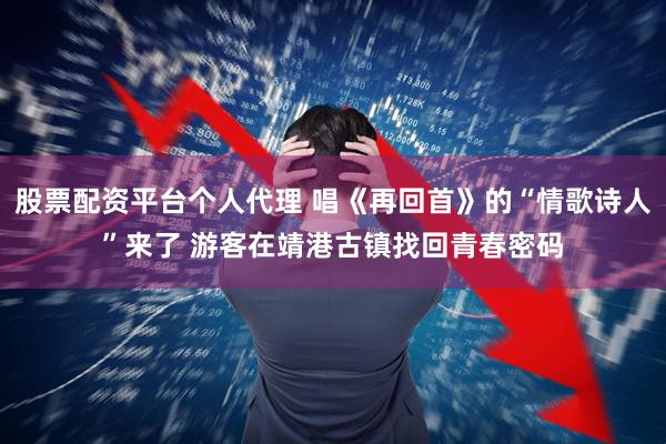 股票配资平台个人代理 唱《再回首》的“情歌诗人”来了 游客在靖港古镇找回青春密码
