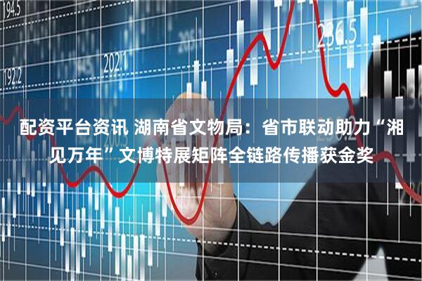 配资平台资讯 湖南省文物局：省市联动助力“湘见万年”文博特展矩阵全链路传播获金奖