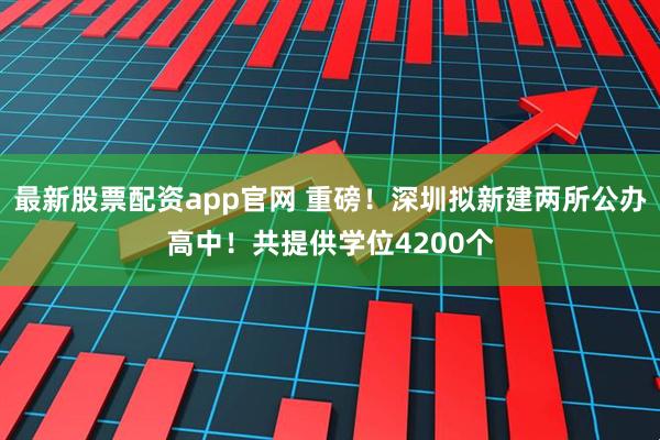 最新股票配资app官网 重磅！深圳拟新建两所公办高中！共提供学位4200个