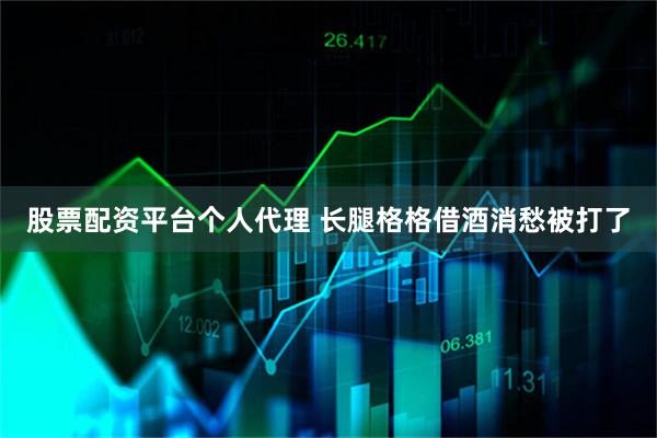 股票配资平台个人代理 长腿格格借酒消愁被打了