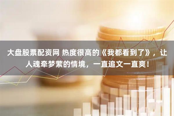 大盘股票配资网 热度很高的《我都看到了》，让人魂牵梦萦的情境，一直追文一直爽！