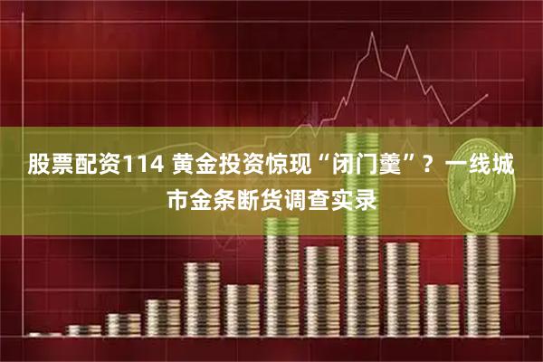 股票配资114 黄金投资惊现“闭门羹”？一线城市金条断货调查实录