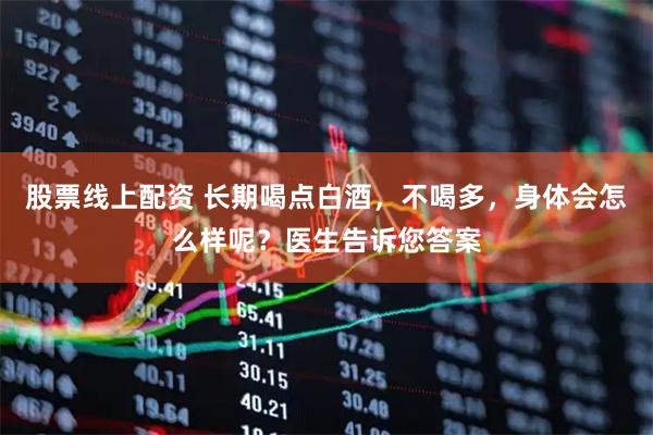 股票线上配资 长期喝点白酒，不喝多，身体会怎么样呢？医生告诉您答案