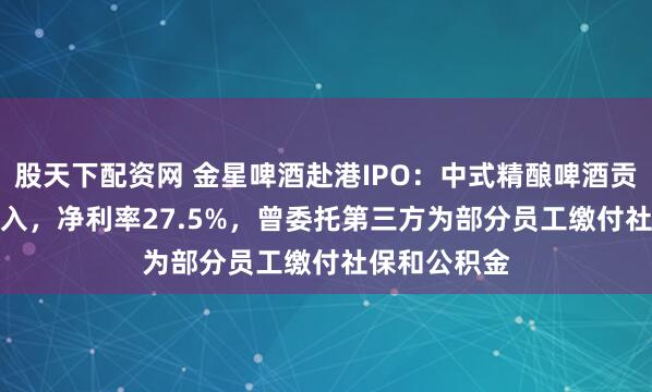 股天下配资网 金星啤酒赴港IPO：中式精酿啤酒贡献78.1%收入，净利率27.5%，曾委托第三方为部分员工缴付社保和公积金
