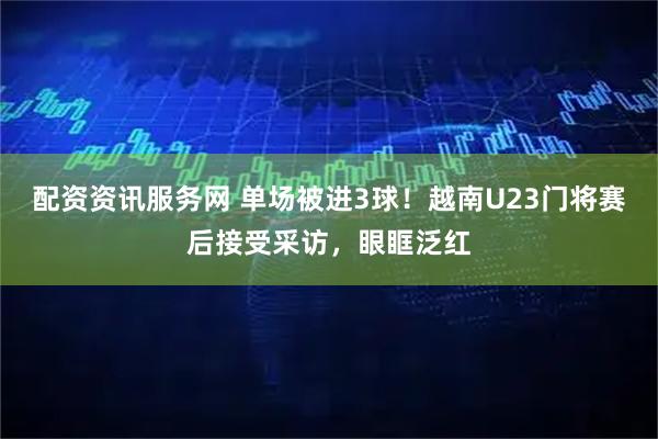 配资资讯服务网 单场被进3球！越南U23门将赛后接受采访，眼眶泛红