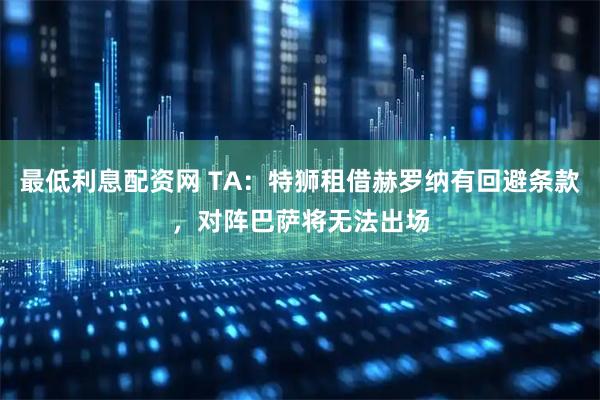 最低利息配资网 TA：特狮租借赫罗纳有回避条款，对阵巴萨将无法出场