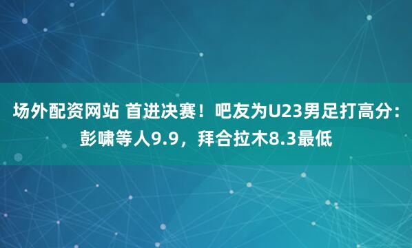 场外配资网站 首进决赛！吧友为U23男足打高分：彭啸等人9.9，拜合拉木8.3最低