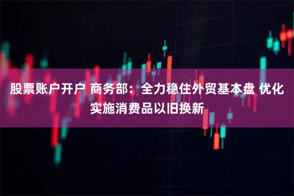 股票账户开户 商务部:全力稳住外贸基本盘 优化实施消费品以旧换新