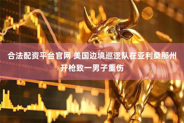 合法配资平台官网 美国边境巡逻队在亚利桑那州开枪致一男子重伤
