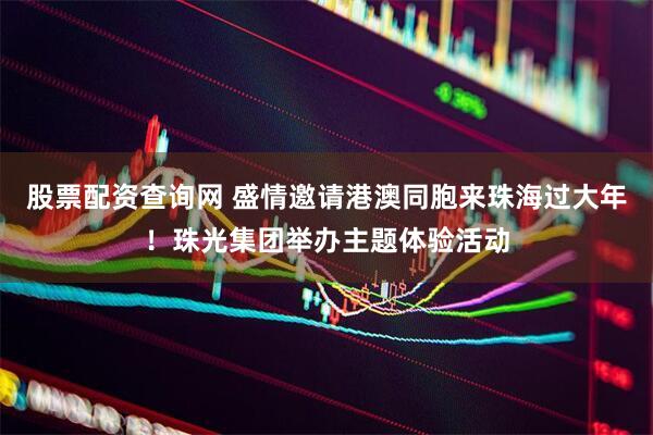 股票配资查询网 盛情邀请港澳同胞来珠海过大年！珠光集团举办主题体验活动