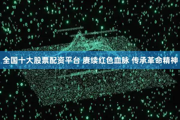 全国十大股票配资平台 赓续红色血脉 传承革命精神