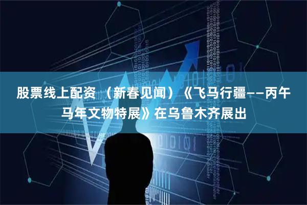 股票线上配资 （新春见闻）《飞马行疆——丙午马年文物特展》在乌鲁木齐展出