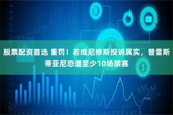 股票配资首选 重罚！若维尼修斯投诉属实，普雷斯蒂亚尼恐遭至少10场禁赛
